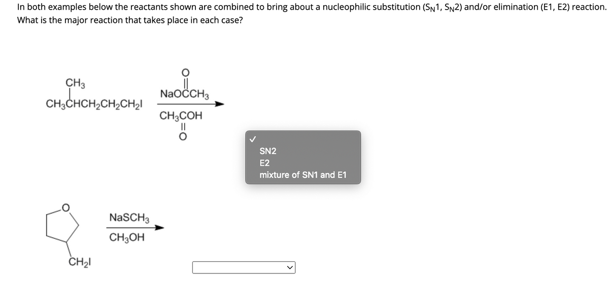 In both examples below the reactants shown are combined to bring about a nucleophilic substitution (SN1, SN2) and/or elimination (E1, E2) reaction.
What is the major reaction that takes place in each case?
CH3
CH₂CHCH₂
CH3CHCH₂CH₂CH₂
CH₂1
NaSCH 3
CH3OH
NaOCCH3
CH3COH
SN2
E2
mixture of SN1 and E1