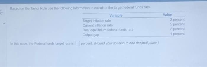 #
Based on the Taylor Rule use the following information to calculate the target federal funds rate.
Variable
Target inflation rate
Current inflation rate
Real equilibrium federal funds rate
Output gap
In this case, the Federal funds target rate is: percent. (Round your solution to one decimal place.)
Value
2 percent
5 percent
2 percent
1 percent