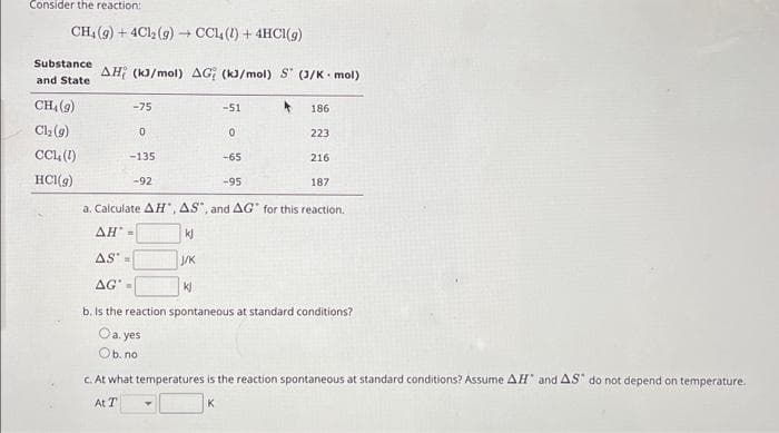 Consider the reaction:
CH₁ (g) + 4Cl2(g) → CCL (1) + 4HCI(g)
Substance
and State
CH₂ (9)
Cl₂(g)
CCL (1)
HCI(g)
AH (kJ/mol) AG (kJ/mol) S (J/K mol)
-75
0
-135
-92
-51
0
-65
-95
186
223
216
187
a. Calculate AH, AS, and AG for this reaction.
AH' =
kj
AS =
J/K
AG=
kj
b. Is the reaction spontaneous at standard conditions?
Oa.yes
Ob. no
c. At what temperatures is the reaction spontaneous at standard conditions? Assume AH and AS do not depend on temperature.
At T
K