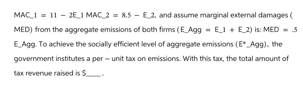 MAC_1 = 11 - 2E 1 MAC 2 = 8.5 E_2, and assume marginal external damages (
MED) from the aggregate emissions of both firms (E_Agg E_1 + E_2) is: MED = .5
E_Agg. To achieve the socially efficient level of aggregate emissions (E*_Agg), the
government institutes a per- unit tax on emissions. With this tax, the total amount of
tax revenue raised is $
=