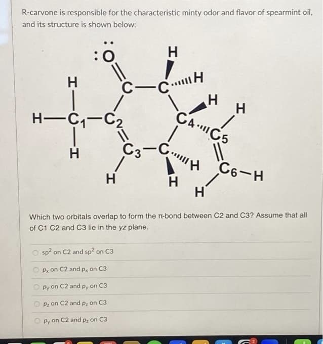 R-carvone is responsible for the characteristic minty odor and flavor of spearmint oil,
and its structure is shown below:
HIGIH
Н
:0
Н
||
H-C₁-C₂
H
H
C-CH
sp² on C2 and sp² on C3
Px on C2 and px on C3
py on C2 and py on C3
P₂ on C2 and p, on C3
Opy on C2 and p₂ on C3
H
CAICS
C3-H
H
H
11
C6-H
H
Which two orbitals overlap to form the T-bond between C2 and C3? Assume that all
of C1 C2 and C3 lie in the yz plane.