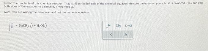 Predict the reactants of this chemical reaction. That is, fill in the left side of the chemical equation. Be sure the equation you submit is balanced. (You can edit
both sides of the equation to balance it, if you need to.)
Note: you are writing the molecular, and not the net ionic equation.
-NaCl(aq) + H₂O(1)
0 00
X
D-0
G
