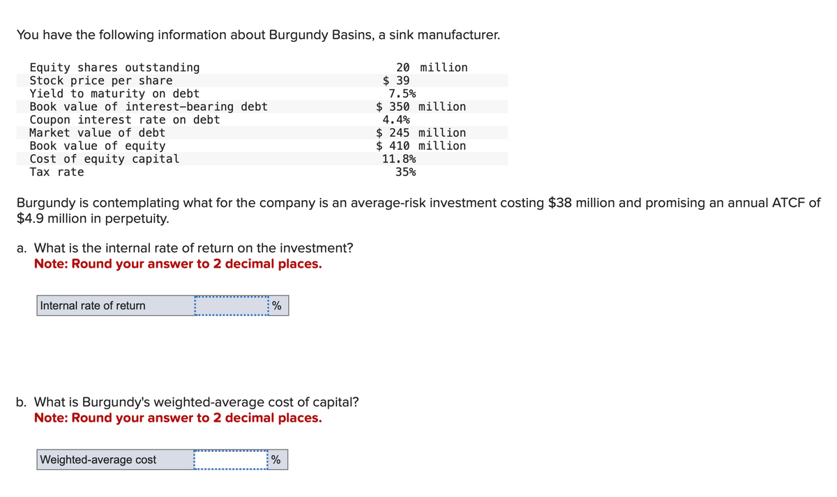 You have the following information about Burgundy Basins, a sink manufacturer.
Equity shares outstanding
Stock price per share
Yield to maturity on debt
Book value of interest-bearing debt
Coupon interest rate on debt
Market value of debt
Book value of equity
Cost of equity capital
Tax rate
a. What is the internal rate of return on the investment?
Note: Round your answer to 2 decimal places.
Internal rate of return
I
Weighted-average cost
Burgundy is contemplating what for the company is an average-risk investment costing $38 million and promising an annual ATCF of
$4.9 million in perpetuity.
%
b. What is Burgundy's weighted-average cost of capital?
Note: Round your answer to 2 decimal places.
20 million
%
$39
7.5%
$350 million
4.4%
$ 245 million
$ 410 million
11.8%
35%