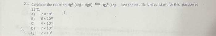 21. Consider the reaction Hg² (aq) + Hg(1) Hg²(aq). Find the equilibrium constant for this reaction at
25°C.
A)
B)
C)
D)
K
-E)
2 x 10¹
6 x 105⁹
4 x 10³
7 x 10-¹
2 x 10²