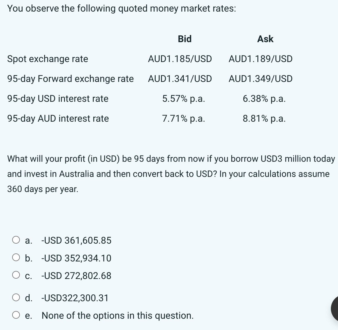 You observe the following quoted money market rates:
Spot exchange rate
95-day Forward exchange rate
95-day USD interest rate
95-day AUD interest rate
What will your profit (in USD) be 95 days from now if you borrow USD3 million today
and invest in Australia and then convert back to USD? In your calculations assume
360 days per year.
a. -USD 361,605.85
b. -USD 352,934.10
-USD 272,802.68
Bid
Ask
AUD1.185/USD AUD1.189/USD
AUD1.341/USD
AUD1.349/USD
5.57% p.a.
6.38% p.a.
7.71% p.a.
8.81% p.a.
O c.
O d.
-USD322,300.31
O e. None of the options in this question.