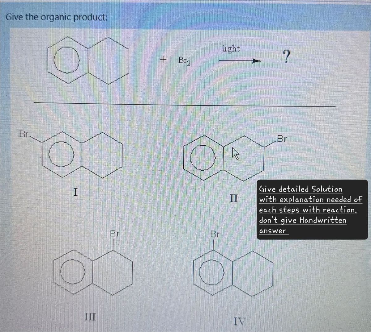 Give the organic product:
Br
I
III
+
Br₂
light
?
Br
Br
II
Br
Give detailed Solution
with explanation needed of
each steps with reaction.
don't give Handwritten
answer
IV