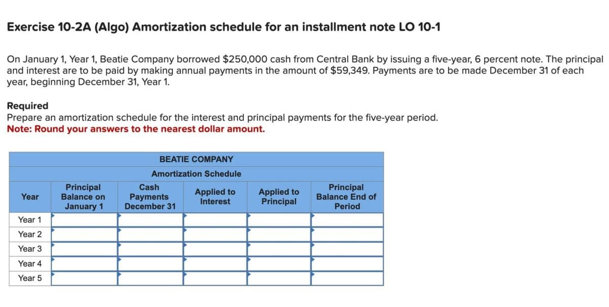 Exercise 10-2A (Algo) Amortization schedule for an installment note LO 10-1
On January 1, Year 1, Beatie Company borrowed $250,000 cash from Central Bank by issuing a five-year, 6 percent note. The principal
and interest are to be paid by making annual payments in the amount of $59,349. Payments are to be made December 31 of each
year, beginning December 31, Year 1.
Required
Prepare an amortization schedule for the interest and principal payments for the five-year period.
Note: Round your answers to the nearest dollar amount.
BEATIE COMPANY
Amortization Schedule
Year
Principal
Balance on
January 1
Cash
Payments
Applied to
Interest
Applied to
Principal
Principal
Balance End of
December 31
Period
Year 1
Year 2
Year 3
Year 4
Year 5