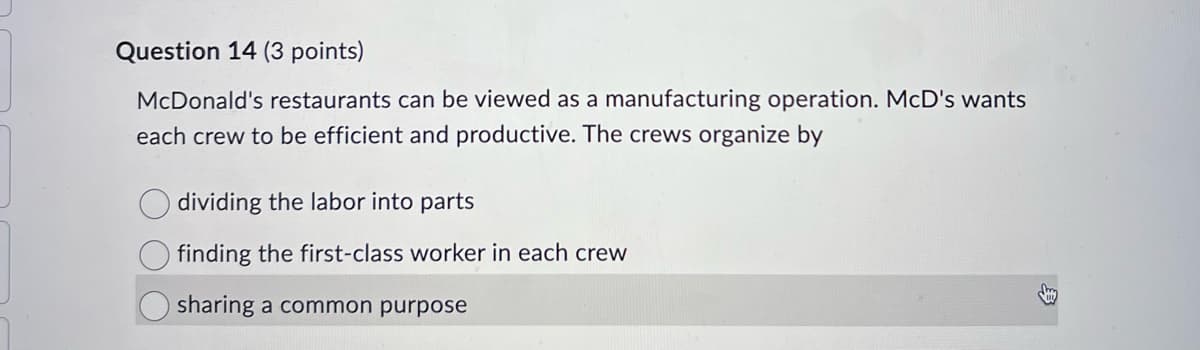 Question 14 (3 points)
McDonald's restaurants can be viewed as a manufacturing operation. McD's wants
each crew to be efficient and productive. The crews organize by
dividing the labor into parts
finding the first-class worker in each crew
sharing a common purpose
