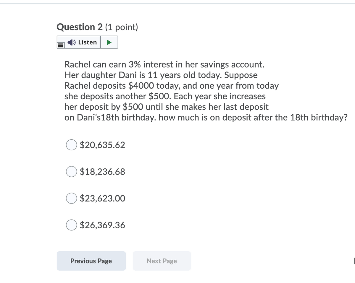 Question 2 (1 point)
Listen
Rachel can earn 3% interest in her savings account.
Her daughter Dani is 11 years old today. Suppose
Rachel deposits $4000 today, and one year from today
she deposits another $500. Each year she increases
her deposit by $500 until she makes her last deposit
on Dani's18th birthday. how much is on deposit after the 18th birthday?
$20,635.62
$18,236.68
$23,623.00
$26,369.36
Previous Page
Next Page
