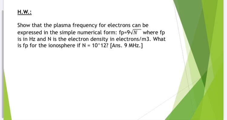 H.W.:
Show that the plasma frequency for electrons can be
expressed in the simple numerical form: fp-9VN where fp
is in Hz and N is the electron density in electrons/m3. What
is fp for the ionosphere if N 10^12? [Ans. 9 MHz.]
