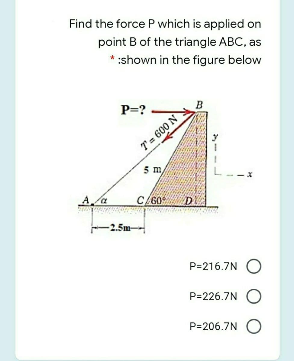 Find the force P which is applied on
point B of the triangle ABC, as
* :shown in the figure below
P=?
B
T= 600 N
5 m
C/60
D
-2.5m-
P=216.7N
P=226.7N
P=206.7N
