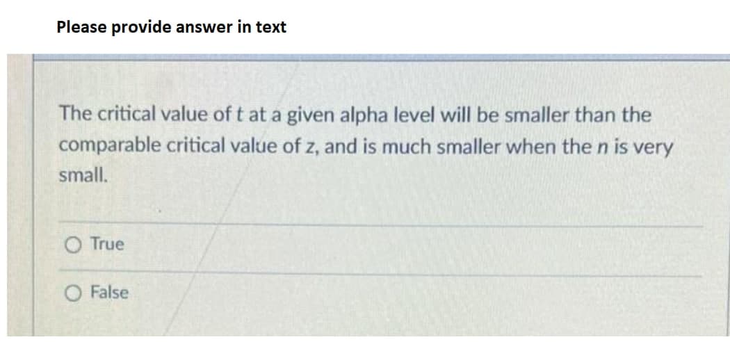 Please provide answer in text
The critical value of t at a given alpha level will be smaller than the
comparable critical value of z, and is much smaller when the n is very
small.
True
False
