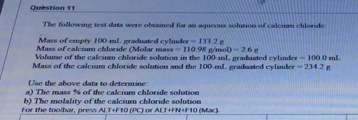 Question 11
The following test data were obtained for an aqueous solution of calcium chloride.
Mass of empty 100-mL graduated cylinder=133.2.g
Mass of calcium chloride (Molar mass= 110.98 g/mol)
Volume of the calcium chloride solution in the 100-mL graduated cylinder = 100.0 mL
Mass of the calcium chloride solution and the 100-mL graduated cylinder =234.2 g
2.6 g
Use the above data to determine:
a) The mass % of the calcium chloride solution
b) The molality of the calcium chloride solution
For the toolbar, press ALT+F10 (PC or ALT+FN+F10 (Mac).
