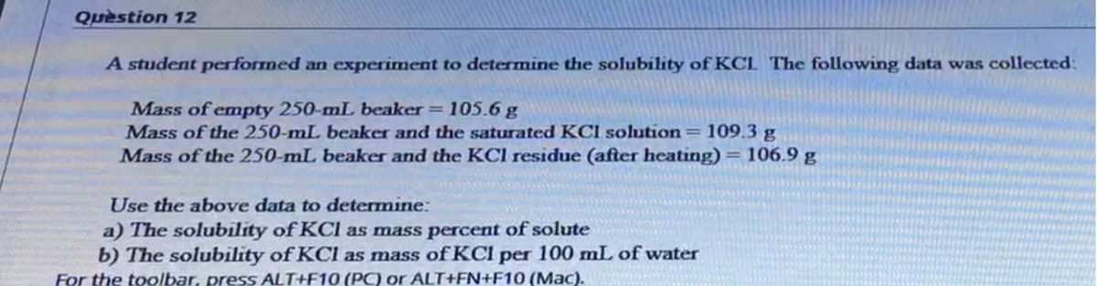 Question 12
A student performed an experiment to determine the solubility of KCL The following data was collected:
Mass of emnpty 250-mL beaker = 105.6 g
Mass of the 250-mL beaker and the saturated KCI solution=109.3 g
Mass of the 250-mL beaker and the KCl residue (after heating) = 106.9 g
Use the above data to determine:
a) The solubility of KCl as mass percent of solute
b) The solubility of KCl as mass of KCI per 100 mL of water
For the toolbar, press ALT+F10 (P) or ALT+FN+F10 (Mac).
