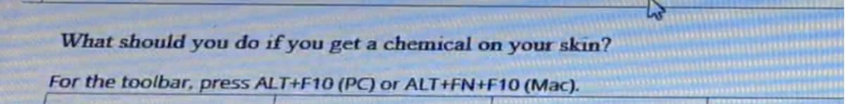 What should you do if you get a chemical on your skin?
For the toolbar, press ALT+F10 (PC) or ALT+FN+F10 (Mac).
