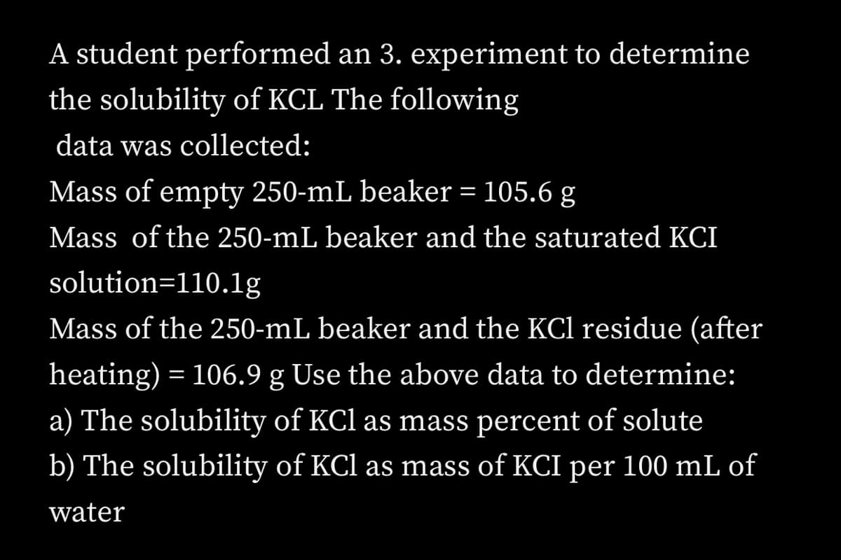 A student performed an 3. experiment to determine
the solubility of KCL The following
data was collected:
Mass of empty 250-mL beaker = 105.6 g
Mass of the 250-mL beaker and the saturated KCI
solution=110.lg
Mass of the 250-mL beaker and the KCl residue (after
heating) = 106.9 g Use the above data to determine:
a) The solubility of KCl as mass percent of solute
b) The solubility of KCl as mass of KCI per 100 mL of
water
