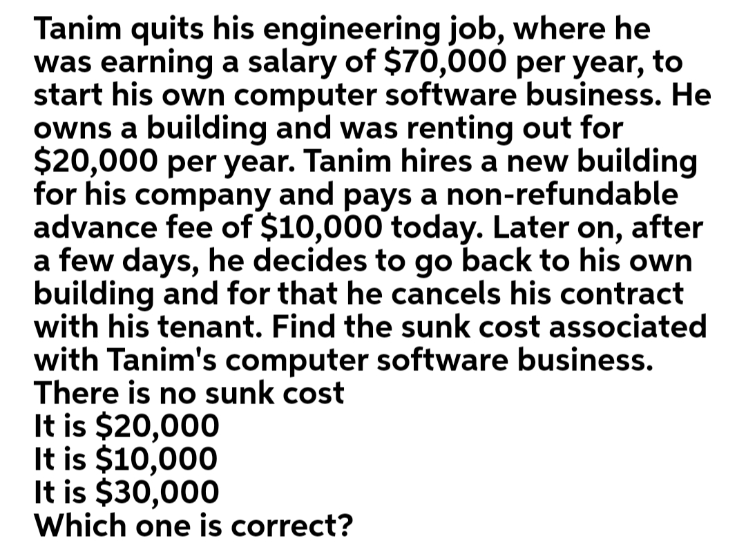 Tanim quits his engineering job, where he
was earning a salary of $70,000 per year, to
start his own computer software business. He
owns a building and was renting out for
$20,000 per year. Tanim hires a new building
for his company and pays a non-refundable
advance fee of $10,000 today. Later on, after
a few days, he decides to go back to his own
building and for that he cancels his contract
with his tenant. Find the sunk cost associated
with Tanim's computer software business.
There is no sunk cost
It is $20,000
It is $10,000
It is $30,000
Which one is correct?

