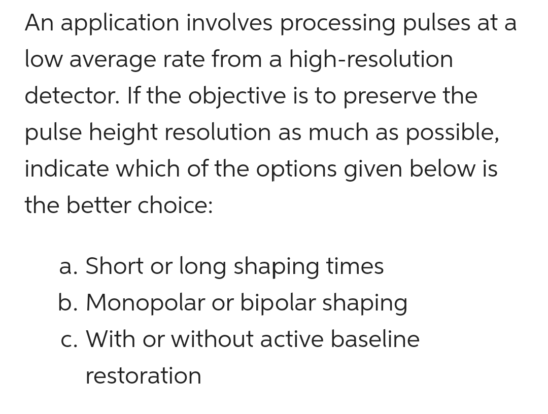 An application involves processing pulses at a
low average rate from a high-resolution
detector. If the objective is to preserve the
pulse height resolution as much as possible,
indicate which of the options given below is
the better choice:
a. Short or long shaping times
b. Monopolar or bipolar shaping
c. With or without active baseline
restoration
