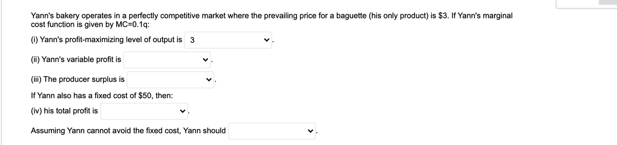 Yann's bakery operates in a perfectly competitive market where the prevailing price for a baguette (his only product) is $3. If Yann's marginal
cost function is given by MC=0.1q:
(i) Yann's profit-maximizing level of output is 3
(ii) Yann's variable profit is
(iii) The producer surplus is
If Yann also has a fixed cost of $50, then:
(iv) his total profit is
Assuming Yann cannot avoid the fixed cost, Yann should
