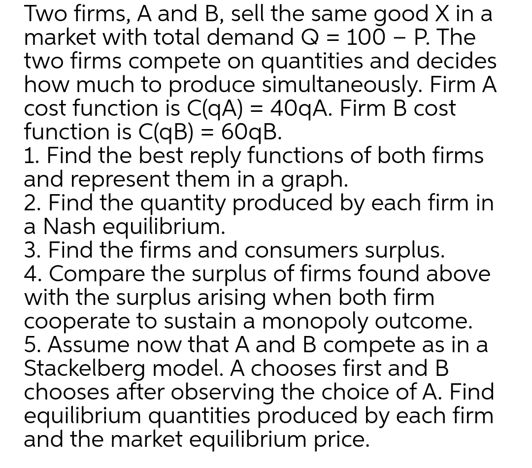 Two firms, A and B, sell the same good X in a
market with total demand Q = 100 – P. The
two firms compete on quantities and decides
how much to produce simultaneously. Firm A
cost function is C(qA) = 40qA. Firm B cost
function is C(qB) = 60qB.
1. Find the best reply functions of both firms
and represent them in a graph.
2. Find the quantity produced by each firm in
a Nash equilibrium.
3. Find the firms and consumers surplus.
4. Compare the surplus of firms found above
with the surplus arising when both firm
cooperate to sustain a monopoly outcome.
5. Assume now that A and B compete as in a
Stackelberg model. A chooses first and B
chooses after observing the choice of A. Find
equilibrium quantities produced by each firm
and the market equilibrium price.
