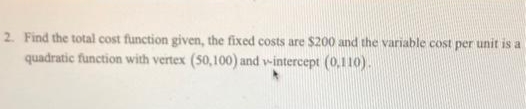 2. Find the total cost function given, the fixed costs are $200 and the variable cost per unit is a
quadratic function with vertex (50,100) and v-intercept (0,110).
