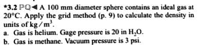 *3.2 PQ4A 100 mm diameter sphere contains an ideal gas at
20°C. Apply the grid method (p. 9) to calculate the density in
units of kg / m'.
a. Gas is helium. Gage pressure is 20 in H,O.
b. Gas is methane. Vacuum pressure is 3 psi.
