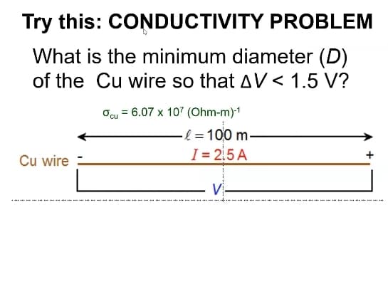 Try this: CONDUCTIVITY PROBLEM
What is the minimum diameter (D)
of the Cu wire so that AV < 1.5 V?
Ocu = 6.07 x 107 (Ohm-m)1
& =100 m.
I = 2,5 A
+
Cu wire =
V-
