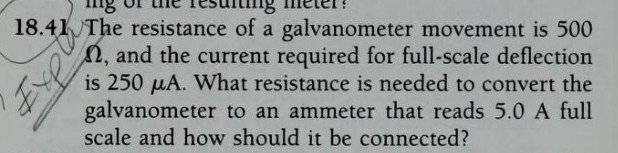 18.41 The resistance of a galvanometer movement is 500
2, and the current required for full-scale deflection
is 250 µA. What resistance is needed to convert the
galvanometer to an ammeter that reads 5.0 A full
scale and how should it be connected?
