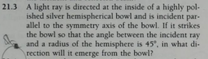 21.3 A light ray is directed at the inside of a highly pol-
ished silver hemispherical bowl and is incident par-
allel to the symmetry axis of the bowl. If it strikes
the bowl so that the angle between the incident ray
and a radius of the hemisphere is 45°, in what di-
rection will it emerge from the bowl?