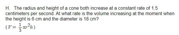 H. The radius and height of a cone both increase at a constant rate of 1.5
centimeters per second. At what rate is the volume increasing at the moment when
the height is 6 cm and the diameter is 18 cm?
(V =
²³h)