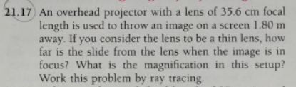 21.17 An overhead projector with a lens of 35.6 cm focal
length is used to throw an image on a screen 1.80 m
away. If you consider the lens to be a thin lens, how
far is the slide from the lens when the image is in
focus? What is the magnification in this setup?
Work this problem by ray tracing.