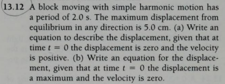13.12 A block moving with simple harmonic motion has
a period of 2.0 s. The maximum displacement from
equilibrium in any direction is 5.0 cm. (a) Write an
equation to describe the displacement, given that at
time t = 0 the displacement is zero and the velocity
is positive. (b) Write an equation for the displace-
ment, given that at time t = 0 the displacement is
a maximum and the velocity is zero.
