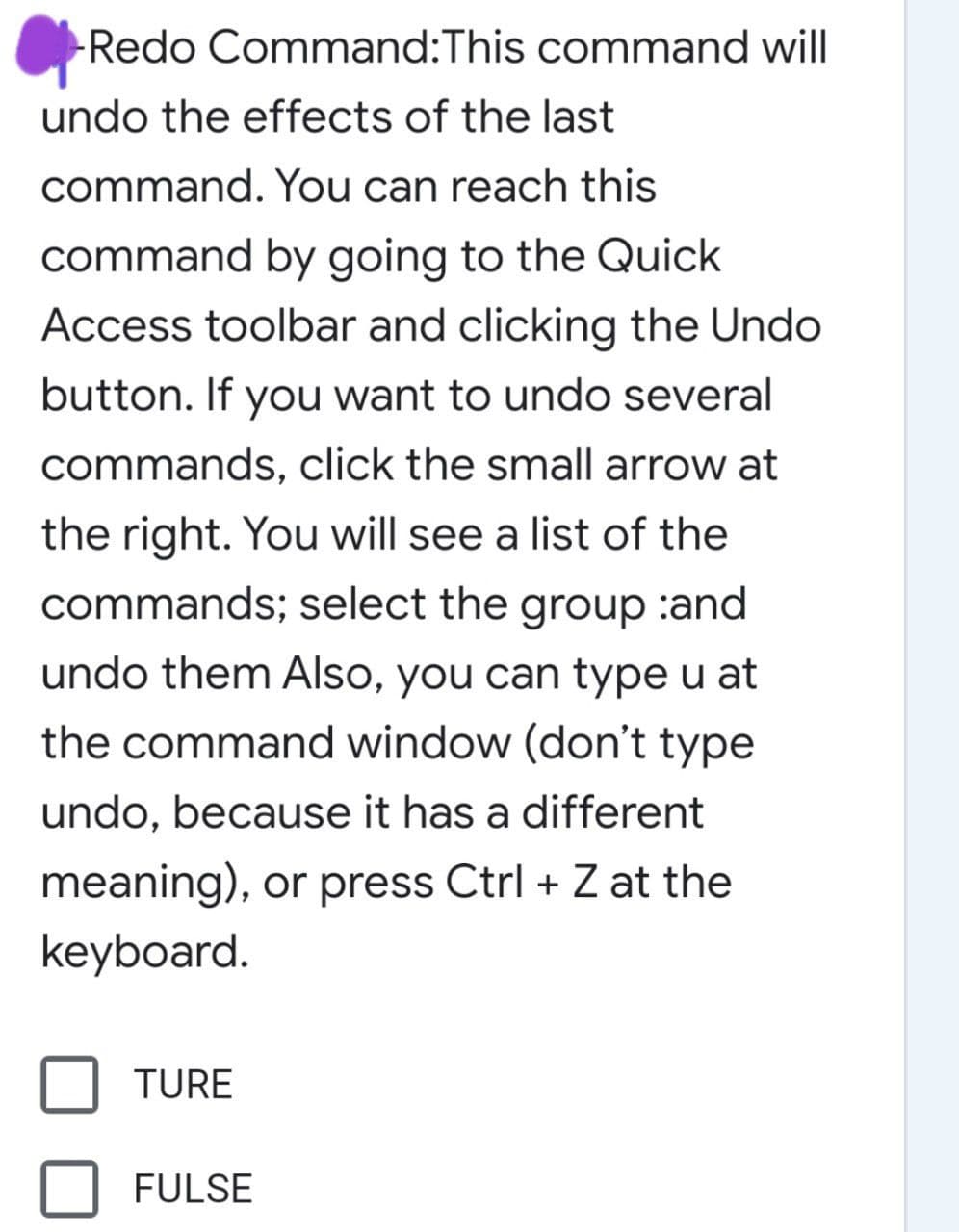 Redo Command:This command will
undo the effects of the last
command. You can reach this
command by going to the Quick
Access toolbar and clicking the Undo
button. If you want to undo several
commands, click the small arrow at
the right. You will see a list of the
commands; select the group :and
undo them Also, you can type u at
the command window (don't type
undo, because it has a different
meaning), or press Ctrl + Z at the
keyboard.
TURE
FULSE
