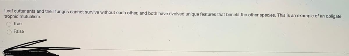 Leaf cutter ants and their fungus cannot survive without each other, and both have evolved unique features that benefit the other species. This is an example of an obligate
trophic mutualism.
True
False
