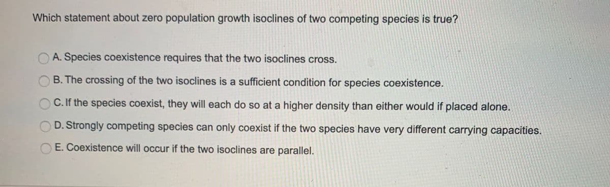 Which statement about zero population growth isoclines of two competing species is true?
A. Species coexistence requires that the two isoclines cross.
B. The crossing of the two isoclines is a sufficient condition for species coexistence.
C. If the species coexist, they will each do so at a higher density than either would if placed alone.
D. Strongly competing species can only coexist if the two species have very different carrying capacities.
E. Coexistence will occur if the two isoclines are parallel.
