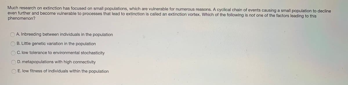 Much research on extinction has focused on small populations, which are vulnerable for numerous reasons. A cyclical chain of events causing a small population to decline
even further and become vulnerable to processes that lead to extinction is called an extinction vortex. Which of the following is not one of the factors leading to this
phenomenon?
A. Inbreeding between individuals in the population
B. Little genetic variation in the population
C. low tolerance to environmental stochasticity
D. metapopulations with high connectivity
E. low fitness of individuals within the population
