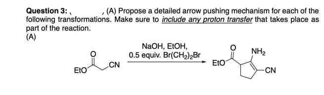 Question 3:
I
(A) Propose a detailed arrow pushing mechanism for each of the
following transformations. Make sure to include any proton transfer that takes place as
part of the reaction.
(A)
NaOH, EtOH,
0.5 equiv. Br(CH₂)2Br
NH₂
CN
EtO
EtO
-CN