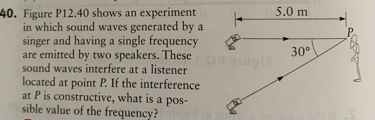 40. Figure P12.40 shows an experiment
in which sound waves generated by a
singer and having a single frequency
are emitted by two speakers. These
sound waves interfere at a listener
located at point P. If the interference
at P is constructive, what is a pos-
S sible value of the frequency?
5.0 m
30°
