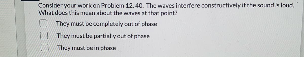 Consider your work on Problem 12. 40. The waves interfere constructively if the sound is loud.
What does this mean about the waves at that point?
They must be completely out of phase
They must be partially out of phase
They must be in phase
