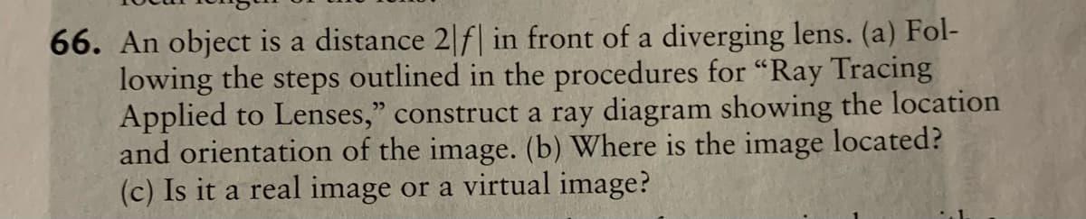 66. An object is a distance 2|f| in front of a diverging lens. (a) Fol-
lowing the steps outlined in the procedures for “Ray Tracing
Applied to Lenses," construct a ray diagram showing the location
and orientation of the image. (b) Where is the image located?
(c) Is it a real image or a virtual image?
