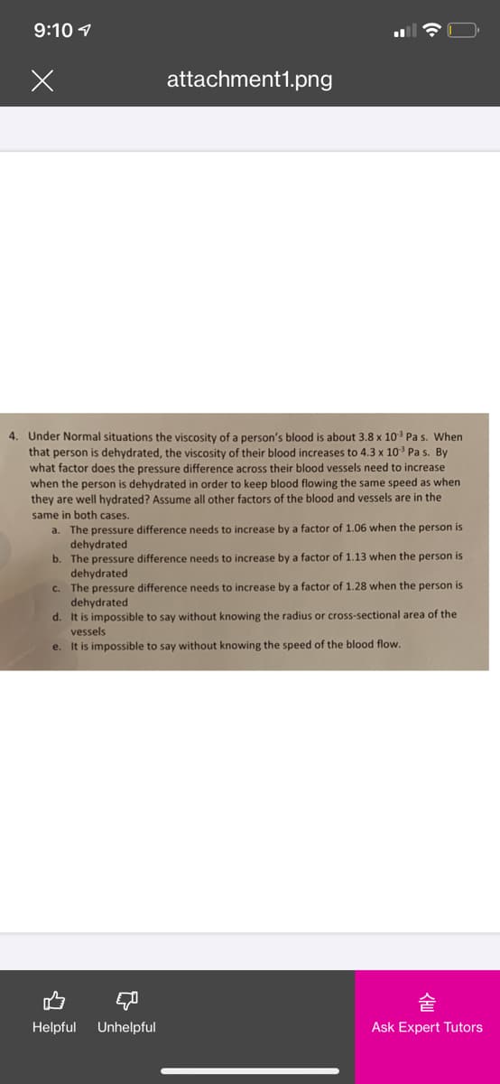 9:10 1
attachment1.png
4. Under Normal situations the viscosity of a person's blood is about 3.8 x 103 Pa s. When
that person is dehydrated, the viscosity of their blood increases to 4.3 x 103 Pa s. By
what factor does the pressure difference across their blood vessels need to increase
when the person
dehydrated in order to keep blood flowing the same speed as when
they are well hydrated? Assume all other factors of the blood and vessels are in the
same in both cases.
a. The pressure difference needs to increase by a factor of 1.06 when the person is
dehydrated
b. The pressure difference needs to increase by a factor of 1.13 when the person is
dehydrated
c. The pressure difference needs to increase by a factor of 1.28 when the person is
dehydrated
d. It is impossible to say without knowing the radius or cross-sectional area of the
vessels
e. It is impossible to say without knowing the speed of the blood flow.
Helpful
Unhelpful
Ask Expert Tutors
