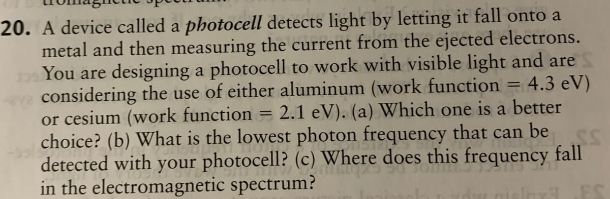 20. A device called a photocell detects light by letting it fall onto a
metal and then measuring the current from the ejected electrons.
You are designing a photocell to work with visible light and are
considering the use of either aluminum (work function = 4.3 eV)
or cesium (work function = 2.1 eV). (a) Which one is a better
choice? (b) What is the lowest photon frequency that can be
detected with your photocell? (c) Where does this frequency fall
in the electromagnetic spectrum?
ES
