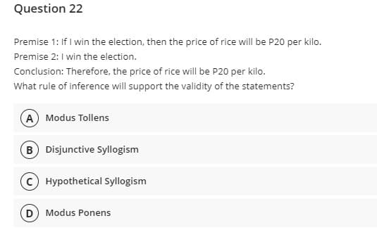 Question 22
Premise 1: If I win the election, then the price of rice will be P20 per kilo.
Premise 2:1 win the election.
Conclusion: Therefore, the price of rice will be P20 per kilo.
What rule of inference will support the validity of the statements?
A) Modus Tollens
B Disjunctive Syllogism
Hypothetical Syllogism
(D) Modus Ponens