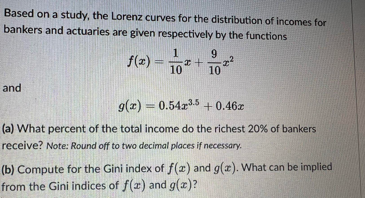 Based on a study, the Lorenz curves for the distribution of incomes for
bankers and actuaries are given respectively by the functions
9
f(x) = ²
1
10
+
22
10
and
g(x) = 0.54x³.5+0.46x
(a) What percent of the total income do the richest 20% of bankers
receive? Note: Round off to two decimal places if necessary.
(b) Compute for the Gini index of f(x) and g(x). What can be implied
from the Gini indices of f(x) and g(x)?