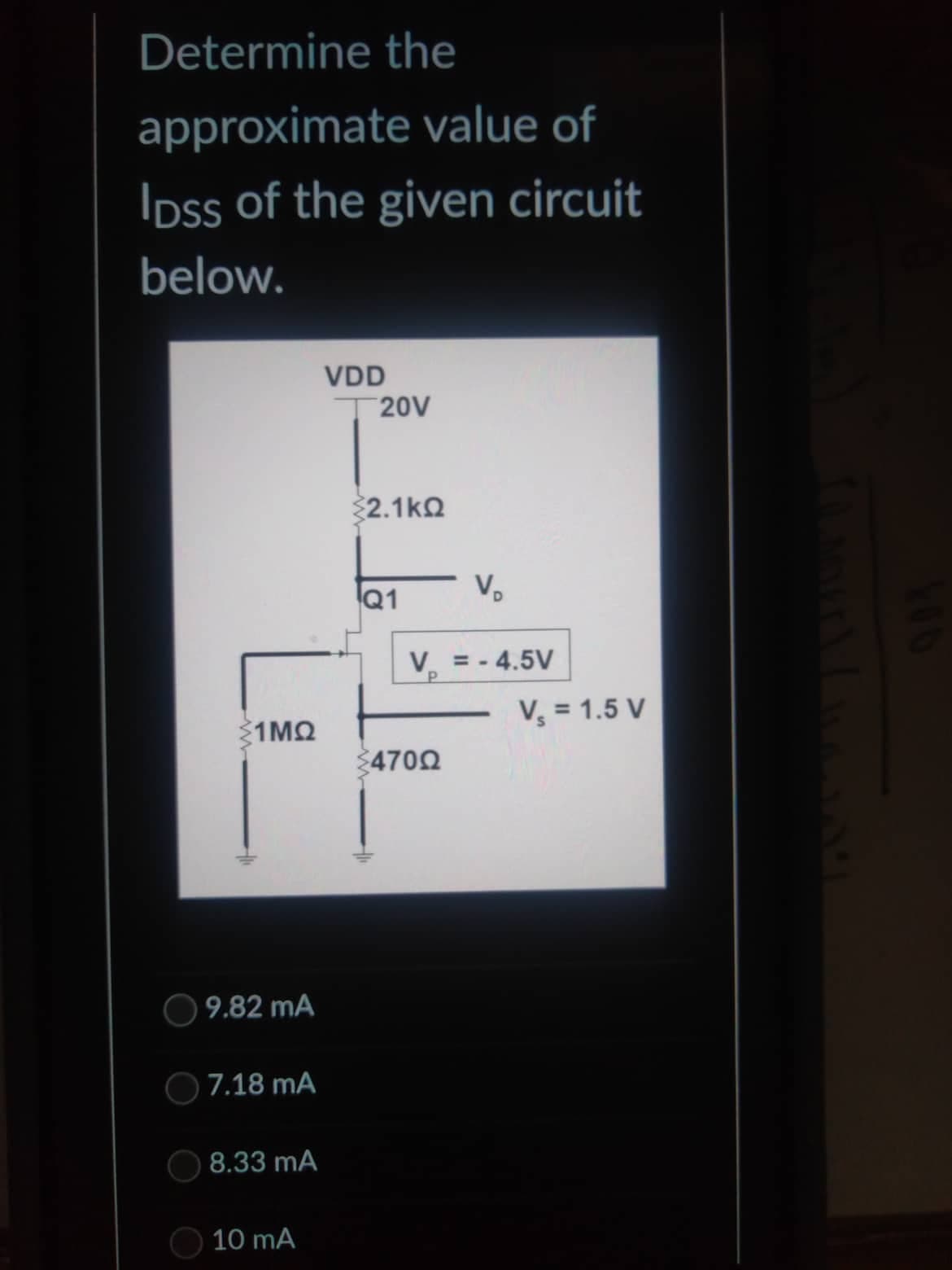 Determine the
approximate value of
IDss of the given circuit
below.
1MQ
9.82 mA
7.18 mA
8.33 mA
10 mA
VDD
20V
22.1kΩ
Q1
V₂
V = -4.5V
P
4700
-
V₂ = 1.5 V