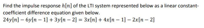 Find the impulse response h[n] of the LTI system represented below as a linear constant-
coefficient difference equation given below.
24y[n] – 6y[n – 1] + 3y[n – 2] = 3x[n] + 4x[n – 1] - 2x[n – 2]
