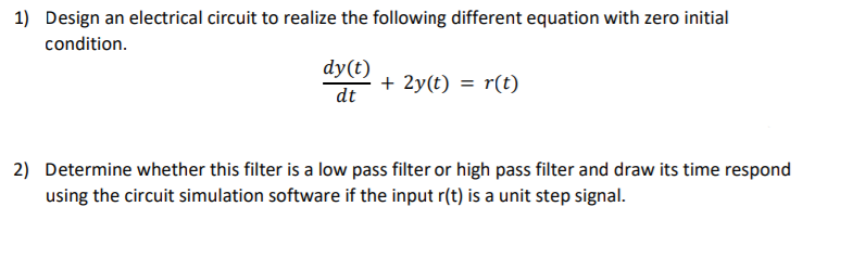1) Design an electrical circuit to realize the following different equation with zero initial
condition.
dy(t)
dt
+ 2y(t) = r(t)
2) Determine whether this filter is a low pass filter or high pass filter and draw its time respond
using the circuit simulation software if the input r(t) is a unit step signal.

