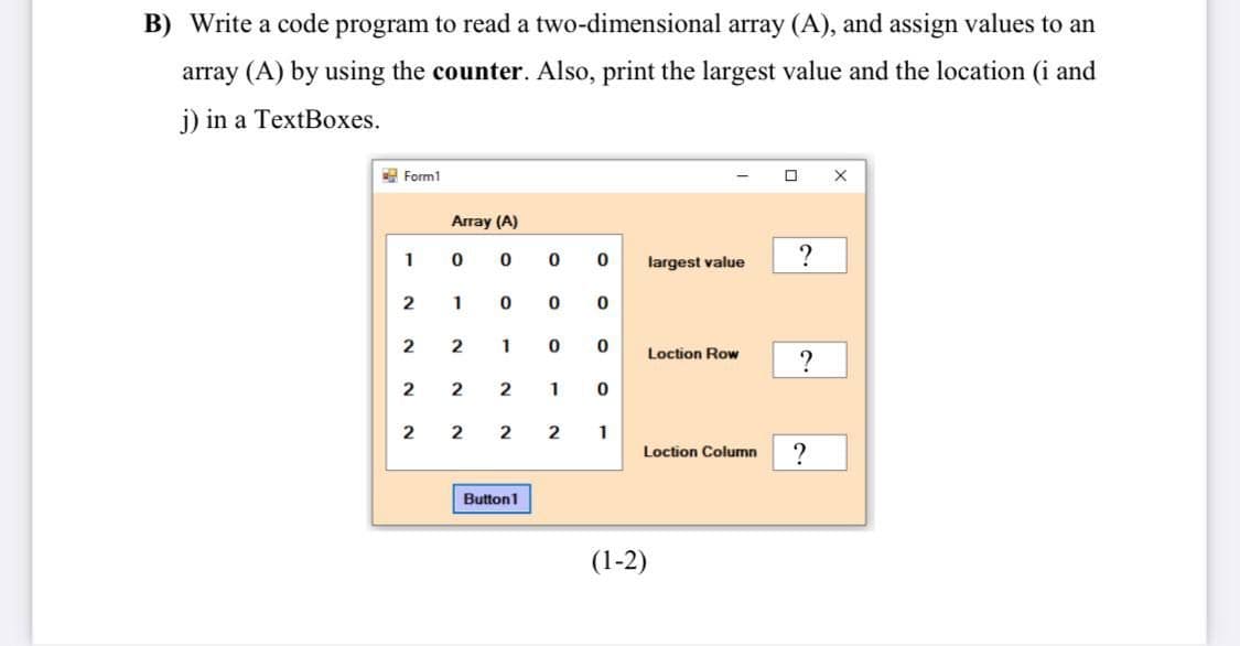 B) Write a code program to read a two-dimensional array (A), and assign values to an
array (A) by using the counter. Also, print the largest value and the location (i and
j) in a TextBoxes.
2 Form1
Array (A)
1
largest value
?
2
1
2
2
1
Loction Row
2
2
1
2
2
2
1
Loction Column
Button1
(1-2)
