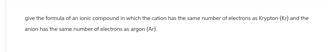 give the formula of an ionic compound in which the cation has the same number of electrons as Krypton (Kr) and the
anion has the same number of electrons as argon (Ar)