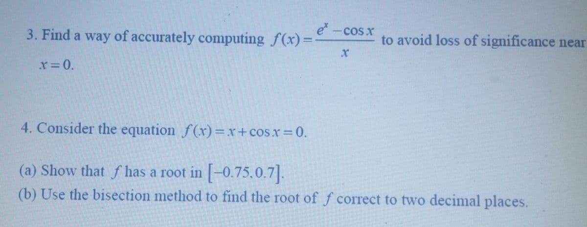 e* -cos x
3. Find a way of accurately computing f(x)=-
x = 0.
x
to avoid loss of significance near
4. Consider the equation f(x)=x+cos x = 0.
(a) Show that has a root in [-0.75.0.7].
(b) Use the bisection method to find the root of f correct to two decimal places.